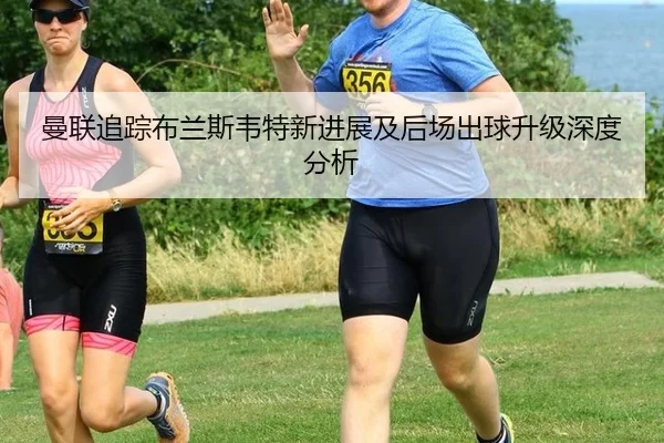 曼联追踪布兰斯韦特新进展及后场出球升级深度分析